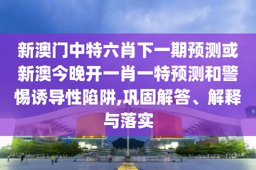 新澳门中特六肖下一期预测或新澳今晚开一肖一特预测和警惕诱导性陷阱,巩固解答、解释与落实